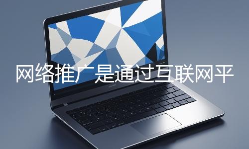 網絡推廣是通過互聯網平臺與技術手段提升品牌知名度、吸引目標用戶并推動業務增長的營銷方式